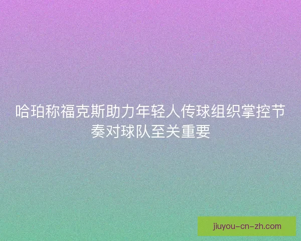 哈珀称福克斯助力年轻人传球组织掌控节奏对球队至关重要