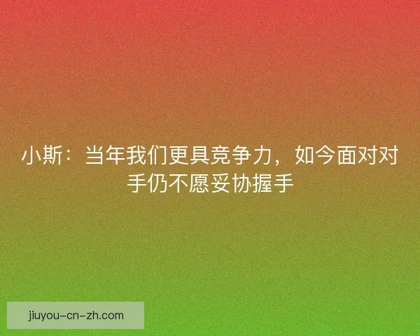 小斯：当年我们更具竞争力，如今面对对手仍不愿妥协握手