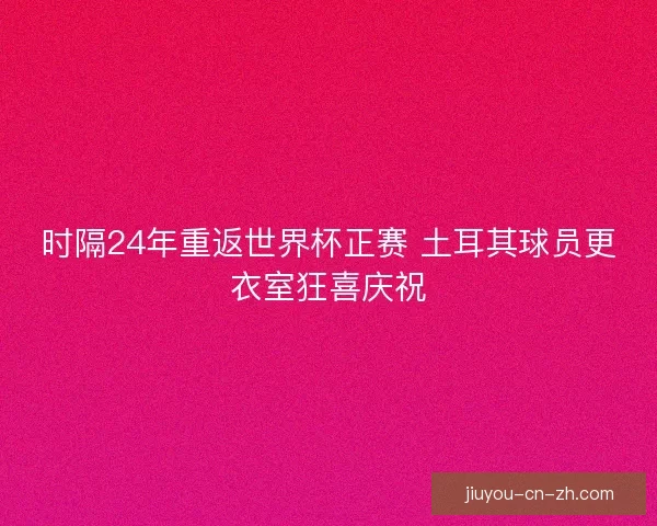 时隔24年重返世界杯正赛 土耳其球员更衣室狂喜庆祝
