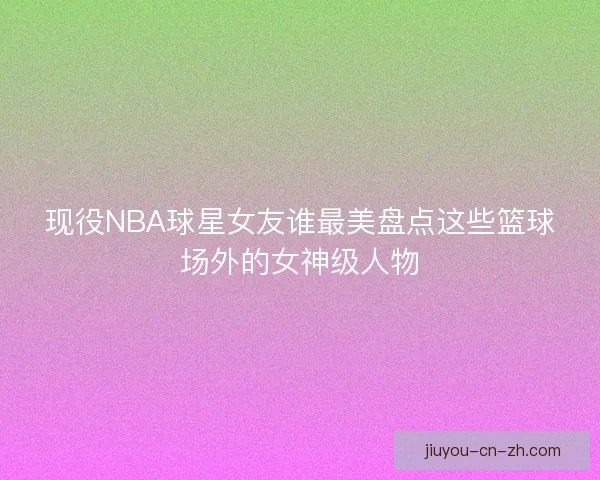 现役NBA球星女友谁最美盘点这些篮球场外的女神级人物