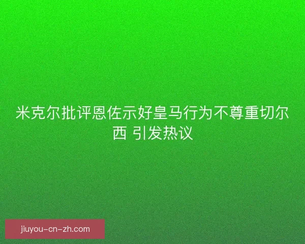 米克尔批评恩佐示好皇马行为不尊重切尔西 引发热议