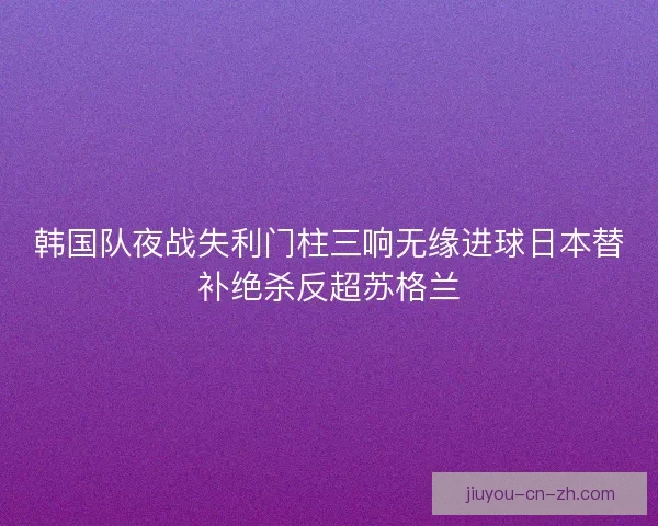 韩国队夜战失利门柱三响无缘进球日本替补绝杀反超苏格兰