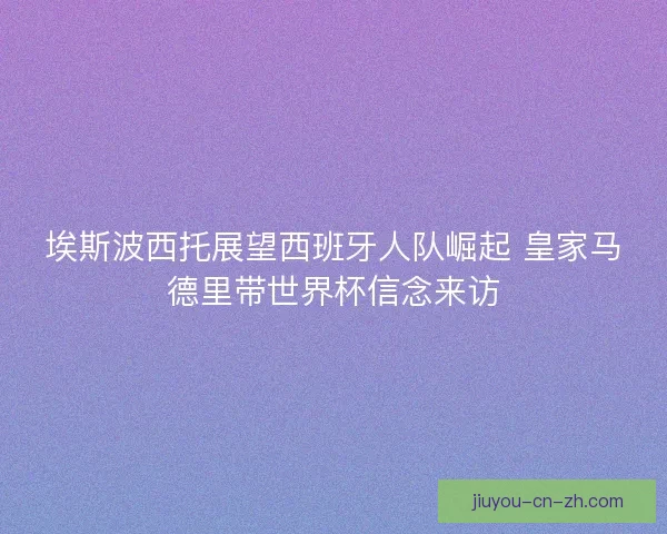 埃斯波西托展望西班牙人队崛起 皇家马德里带世界杯信念来访