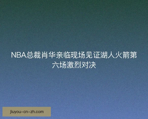 NBA总裁肖华亲临现场见证湖人火箭第六场激烈对决