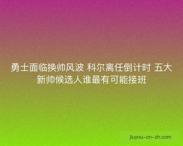 勇士面临换帅风波 科尔离任倒计时 五大新帅候选人谁最有可能接班