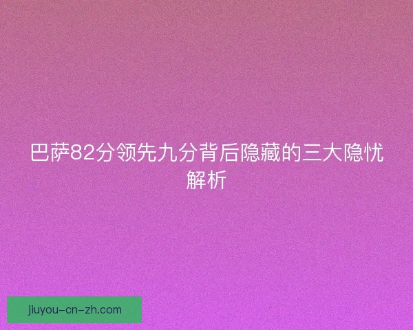 巴萨82分领先九分背后隐藏的三大隐忧解析