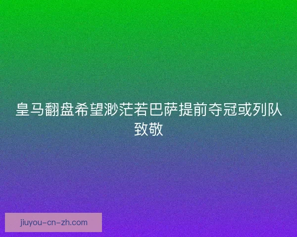 皇马翻盘希望渺茫若巴萨提前夺冠或列队致敬