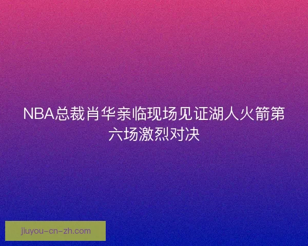 NBA总裁肖华亲临现场见证湖人火箭第六场激烈对决