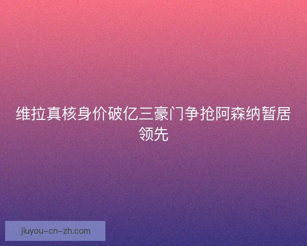 维拉真核身价破亿三豪门争抢阿森纳暂居领先