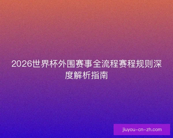 2026世界杯外围赛事全流程赛程规则深度解析指南 2026世界杯外围赛事全流程赛程规则深度解析指南