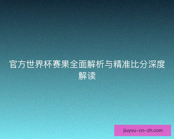官方世界杯赛果全面解析与精准比分深度解读 官方世界杯赛果全面解析与精准比分深度解读