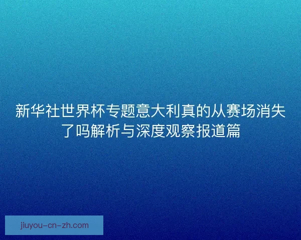新华社世界杯专题意大利真的从赛场消失了吗解析与深度观察报道篇