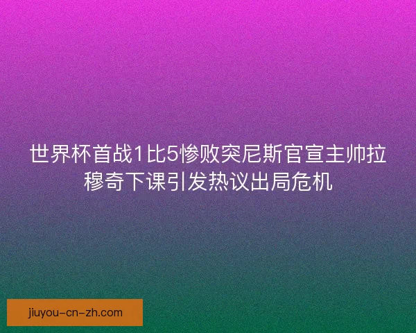 世界杯首战1比5惨败突尼斯官宣主帅拉穆奇下课引发热议出局危机